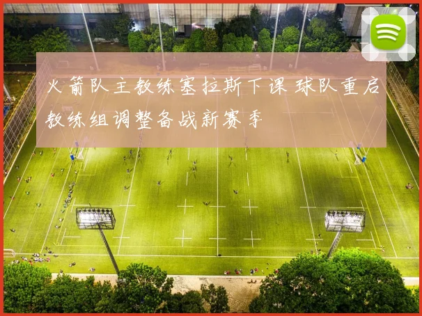 火箭队主教练塞拉斯下课 球队重启教练组调整备战新赛季
