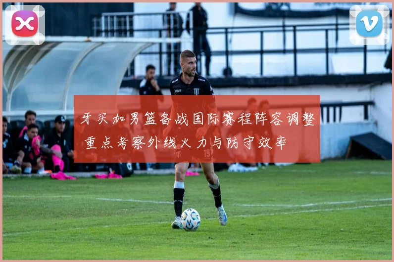 牙买加男篮备战国际赛程阵容调整 重点考察外线火力与防守效率