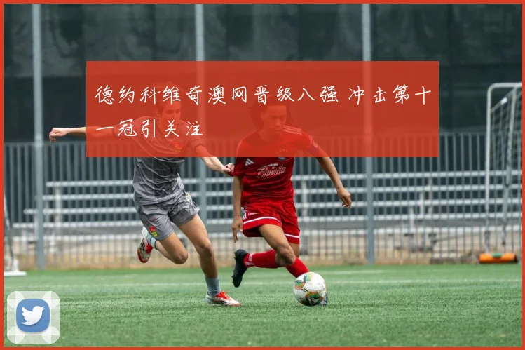 德约科维奇澳网晋级八强 冲击第十一冠引关注