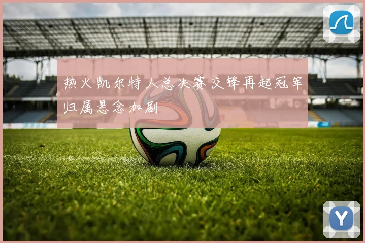 热火凯尔特人总决赛交锋再起冠军归属悬念加剧