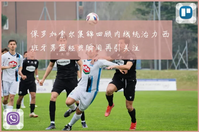 保罗加索尔集锦回顾内线统治力 西班牙男篮经典瞬间再引关注