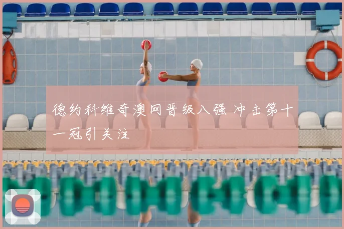 德约科维奇澳网晋级八强 冲击第十一冠引关注