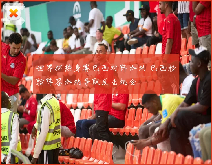 世界杯热身赛巴西对阵加纳 巴西检验阵容加纳争取反击机会