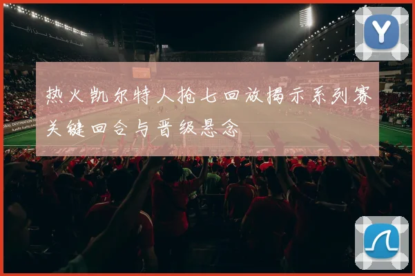 热火凯尔特人抢七回放揭示系列赛关键回合与晋级悬念