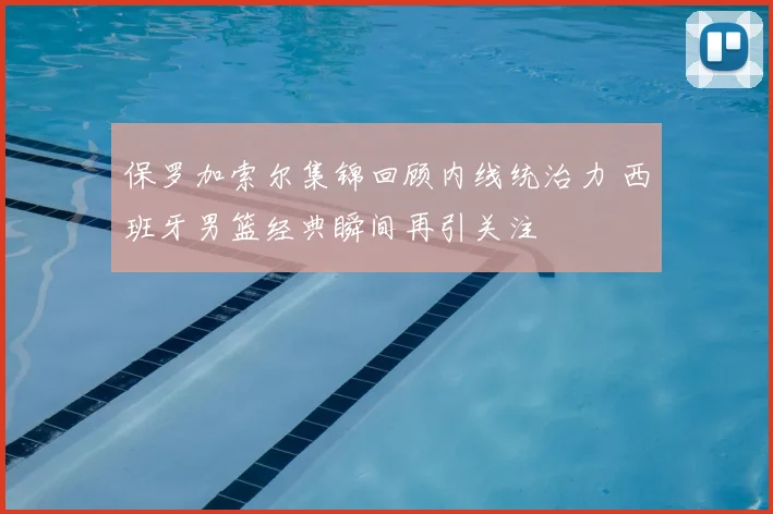 保罗加索尔集锦回顾内线统治力 西班牙男篮经典瞬间再引关注
