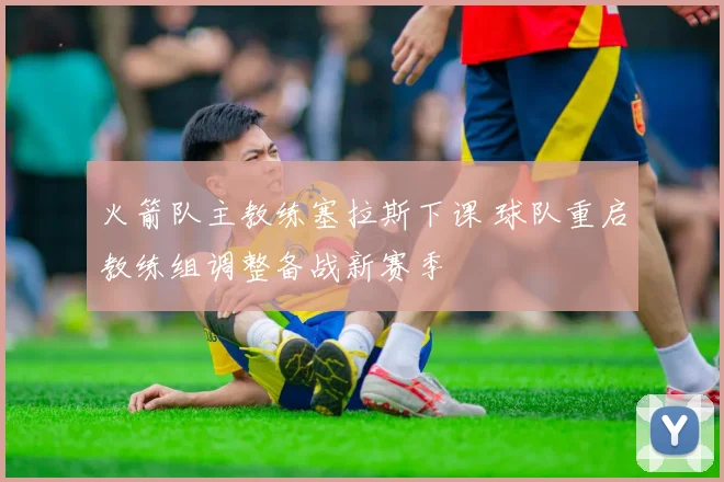 火箭队主教练塞拉斯下课 球队重启教练组调整备战新赛季