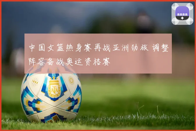 中国女篮热身赛再战亚洲劲旅 调整阵容备战奥运资格赛