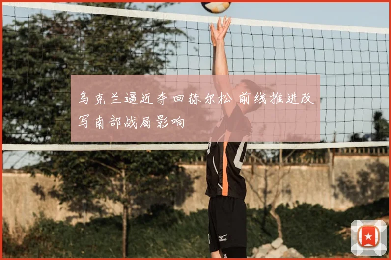 乌克兰逼近夺回赫尔松 前线推进改写南部战局影响