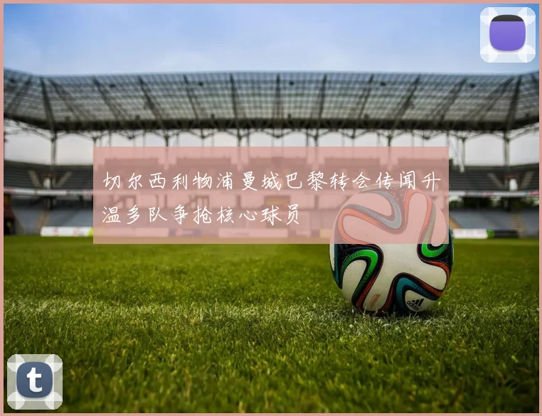 切尔西利物浦曼城巴黎转会传闻升温多队争抢核心球员