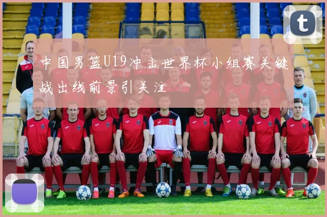 中国男篮U19冲击世界杯小组赛关键战出线前景引关注