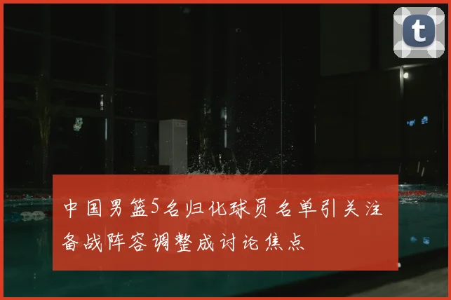 中国男篮5名归化球员名单引关注 备战阵容调整成讨论焦点
