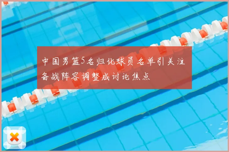 中国男篮5名归化球员名单引关注 备战阵容调整成讨论焦点