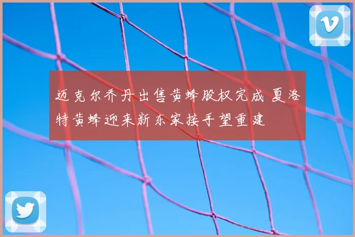 迈克尔乔丹出售黄蜂股权完成 夏洛特黄蜂迎来新东家接手望重建