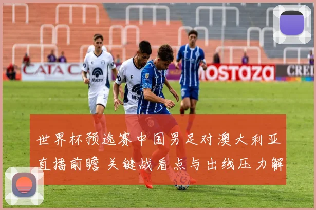 世界杯预选赛中国男足对澳大利亚直播前瞻 关键战看点与出线压力解析
