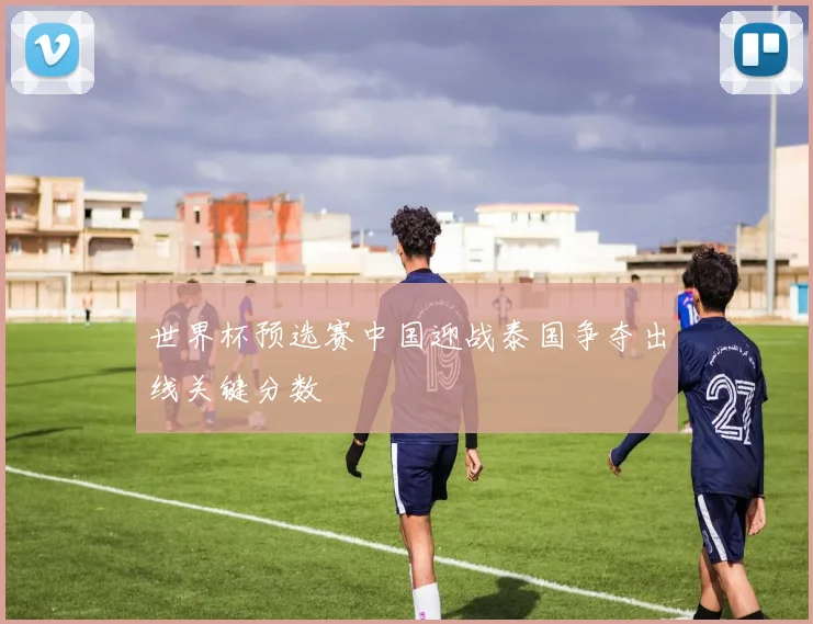 世界杯预选赛中国迎战泰国争夺出线关键分数