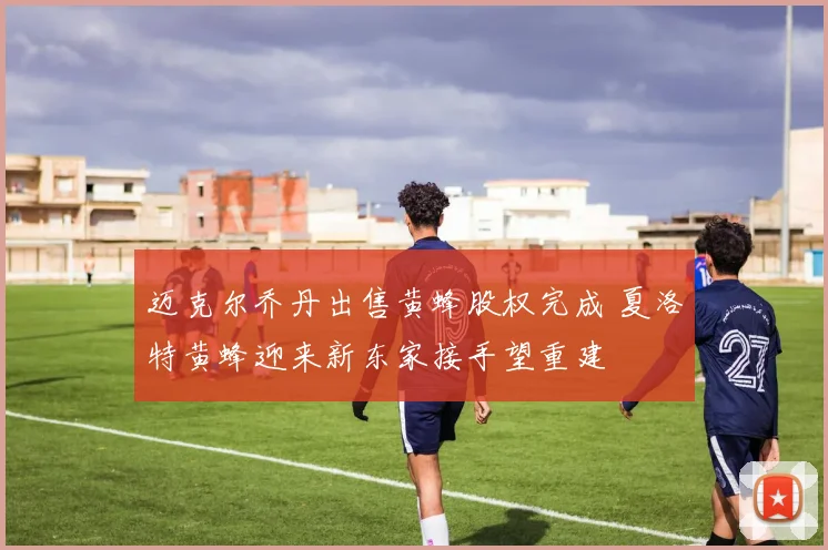 迈克尔乔丹出售黄蜂股权完成 夏洛特黄蜂迎来新东家接手望重建