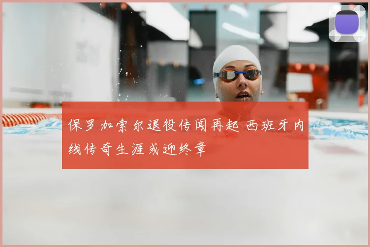 保罗加索尔退役传闻再起 西班牙内线传奇生涯或迎终章