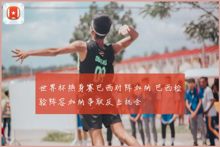 世界杯热身赛巴西对阵加纳 巴西检验阵容加纳争取反击机会