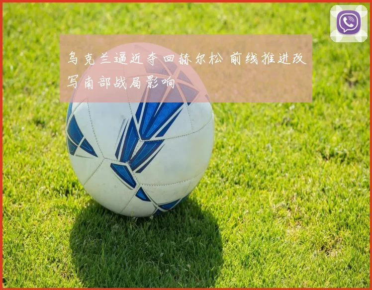 乌克兰逼近夺回赫尔松 前线推进改写南部战局影响