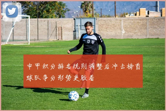 中甲积分排名规则调整后冲击榜首球队争分形势更胶着