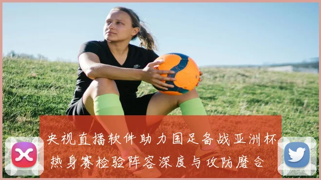 央视直播软件助力国足备战亚洲杯 热身赛检验阵容深度与攻防磨合