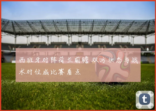 西班牙对阵荷兰前瞻 双方状态与战术对位成比赛看点