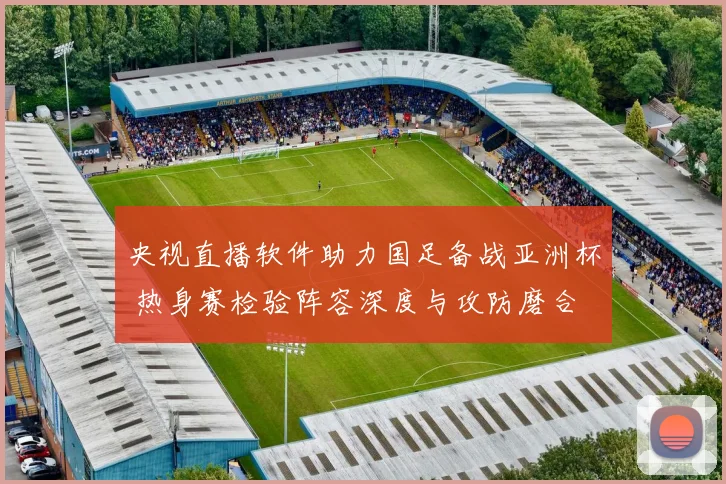 央视直播软件助力国足备战亚洲杯 热身赛检验阵容深度与攻防磨合
