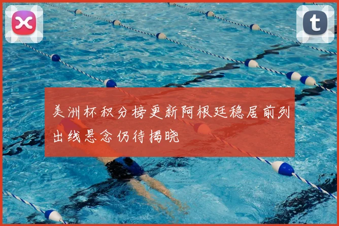 美洲杯积分榜更新阿根廷稳居前列出线悬念仍待揭晓